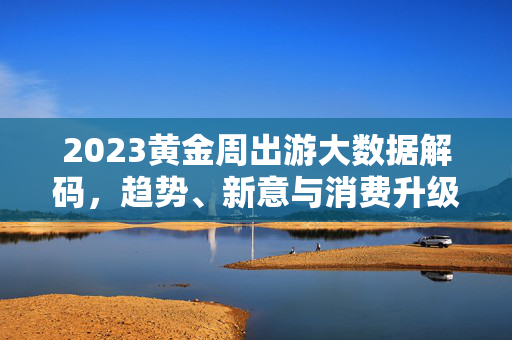 2023黄金周出游大数据解码，趋势、新意与消费升级，2023黄金周出游大数据解码，趋势、新意与消费升级