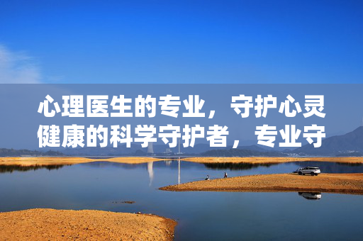 心理医生的专业，守护心灵健康的科学守护者，专业守护心灵，心理医生的科学守护者