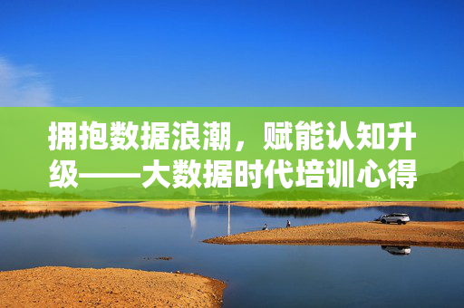 拥抱数据浪潮，赋能认知升级——大数据时代培训心得，数据浪潮赋能认知升级——大数据时代培训心得