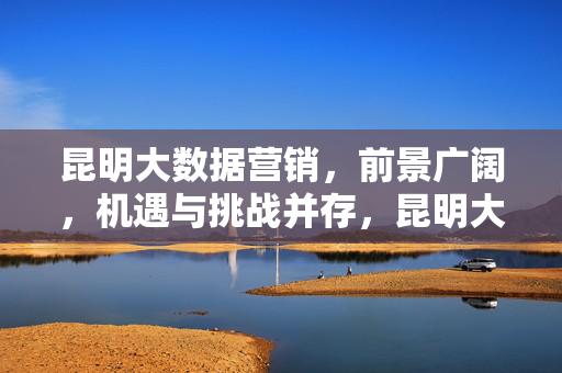 昆明大数据营销，前景广阔，机遇与挑战并存，昆明大数据营销，前景广阔与挑战并存