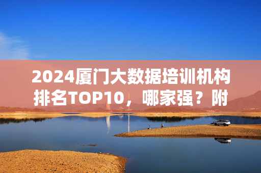 2024厦门大数据培训机构排名TOP10，哪家强？附选校指南，2024厦门大数据培训机构排名TOP10，哪家强？附选校指南
