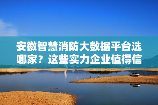 安徽智慧消防大数据平台选哪家？这些实力企业值得信赖！安徽智慧消防大数据平台选哪家？实力企业值得信赖！