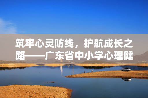 筑牢心灵防线，护航成长之路——广东省中小学心理健康教育实践与探索，筑牢心灵防线 护航成长，中小学心理健康教育实践探索