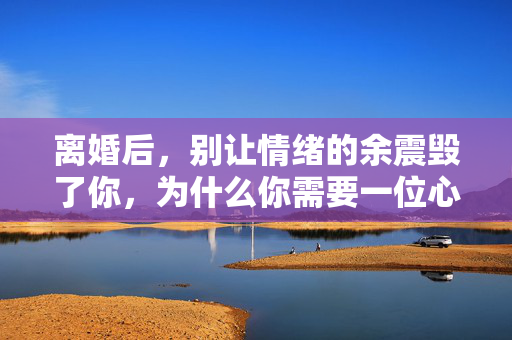 离婚后，别让情绪的余震毁了你，为什么你需要一位心理医生？离婚后，别让情绪余震毁了你，心理医生是你的情绪修复师