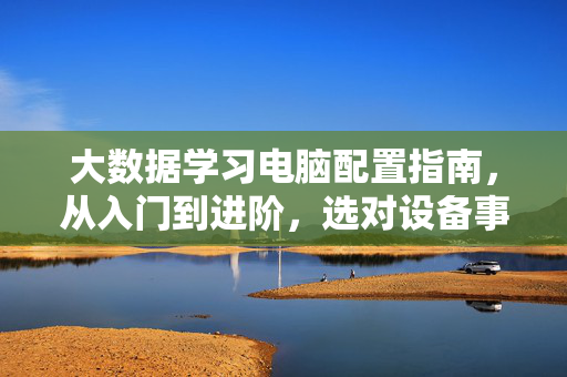 大数据学习电脑配置指南，从入门到进阶，选对设备事半功倍，大数据学习电脑配置指南，从入门到进阶，选对设备事半功倍