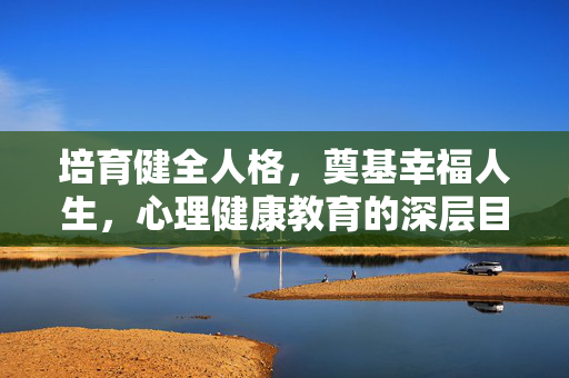 培育健全人格，奠基幸福人生，心理健康教育的深层目的，培育健全人格，奠基幸福人生，心理健康教育的深层目的