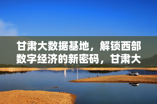 甘肃大数据基地，解锁西部数字经济的新密码，甘肃大数据基地，解锁西部数字经济新密码