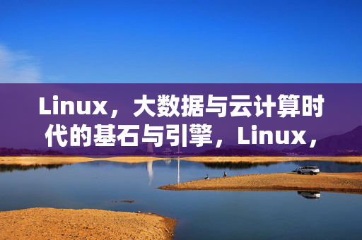 Linux，大数据与云计算时代的基石与引擎，Linux，大数据与云计算时代的基石与引擎