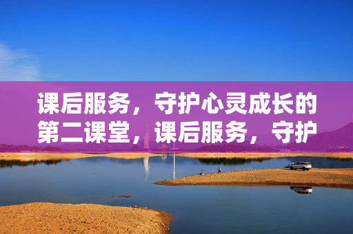 课后服务，守护心灵成长的第二课堂，课后服务，守护心灵成长的第二课堂