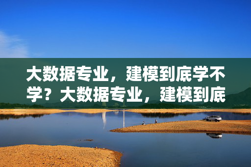 大数据专业，建模到底学不学？大数据专业，建模到底学不学？