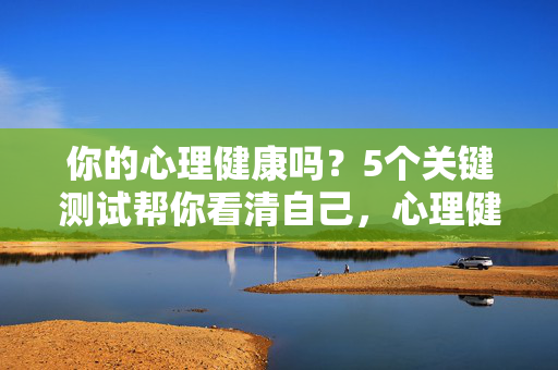 你的心理健康吗？5个关键测试帮你看清自己，心理健康自测，5个关键测试看清自己