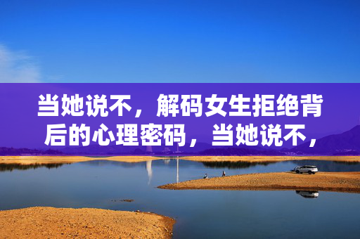 当她说不，解码女生拒绝背后的心理密码，当她说不，解码女生拒绝背后的心理密码