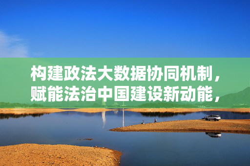 构建政法大数据协同机制，赋能法治中国建设新动能，构建政法大数据协同机制 赋能法治中国建设新动能