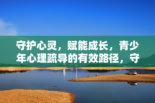 守护心灵，赋能成长，青少年心理疏导的有效路径，守护心灵，赋能成长，青少年心理疏导的有效路径