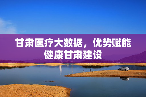 甘肃医疗大数据,优势赋能健康甘肃建设