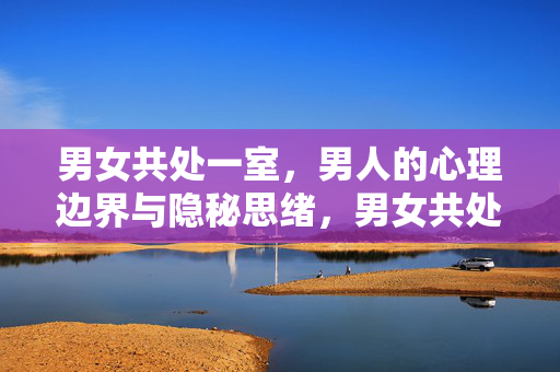 男女共处一室，男人的心理边界与隐秘思绪，男女共处一室，男人的心理边界与隐秘思绪