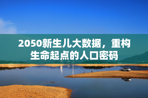 2050新生儿大数据,重构生命起点的人口密码