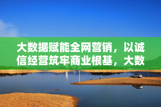 大数据赋能全网营销,以诚信经营筑牢商业根基,大数据赋能营销 诚信筑基
