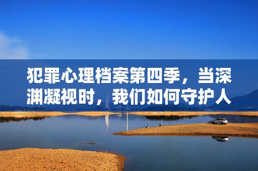 犯罪心理档案第四季,当深渊凝视时,我们如何守护人性微光,犯罪心理档案第四季,深渊凝视下的人性微光守护