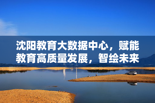 沈阳教育大数据中心，赋能教育高质量发展，智绘未来教育新图景，沈阳教育大数据中心，赋能高质量发展，智绘未来教育新图景