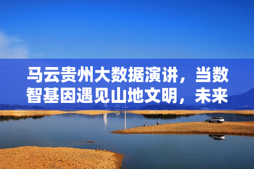 马云贵州大数据演讲，当数智基因遇见山地文明，未来已来在贵州，马云贵州演讲，数智基因与山地文明相遇，未来已来