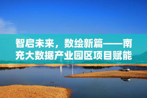 智启未来,数绘新篇——南充大数据产业园区项目赋能区域高质量发展,南充大数据产业园区项目赋能区域高质量发展