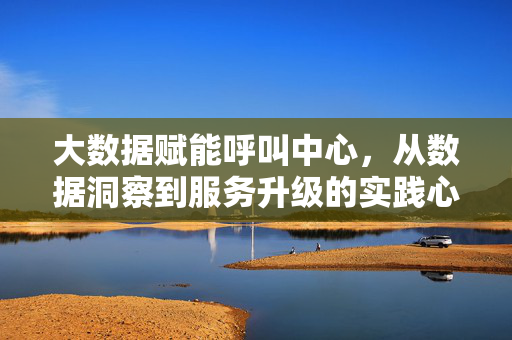 大数据赋能呼叫中心，从数据洞察到服务升级的实践心得，大数据赋能呼叫中心，数据洞察到服务升级的实践