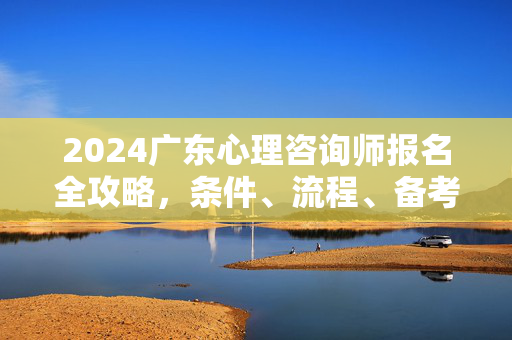 2024广东心理咨询师报名全攻略，条件、流程、备考指南