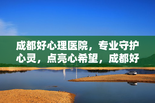 成都好心理医院，专业守护心灵，点亮心希望，成都好心理医院，守护心灵，点亮希望