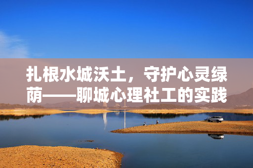 扎根水城沃土,守护心灵绿荫——聊城心理社工的实践与担当,水城沃土育心荫,社工担当践使命