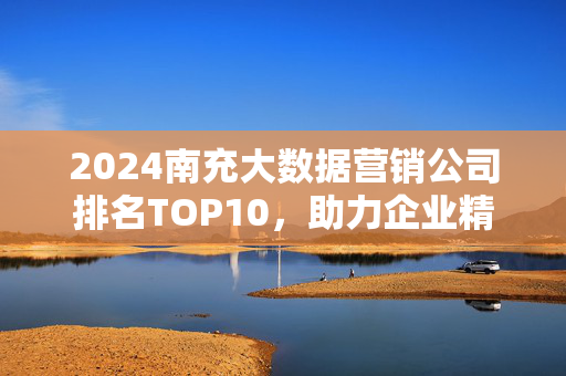 2024南充大数据营销公司排名TOP10，助力企业精准营销，引爆增长新引擎！2024南充大数据营销公司排名TOP10，助力企业精准营销，引爆增长新引擎