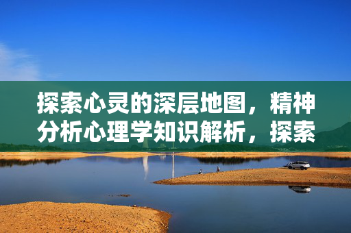 探索心灵的深层地图，精神分析心理学知识解析，探索心灵的深层地图，精神分析心理学知识解析
