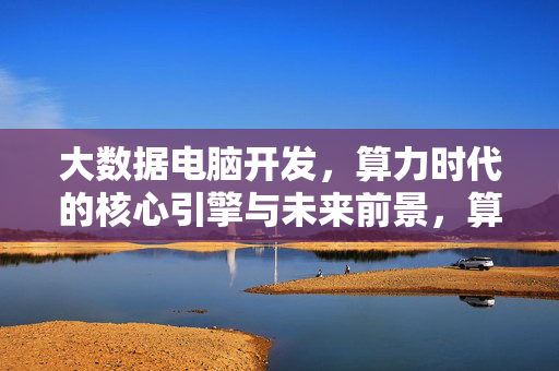 大数据电脑开发,算力时代的核心引擎与未来前景,算力时代的核心引擎,大数据电脑开发与未来前景
