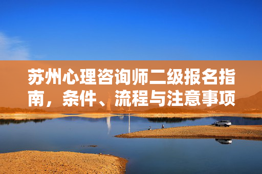 苏州心理咨询师二级报名指南,条件、流程与注意事项,苏州心理咨询师二级报名指南,条件、流程与注意事项
