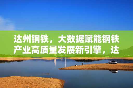 达州钢铁,大数据赋能钢铁产业高质量发展新引擎,达州钢铁,大数据赋能钢铁产业高质量发展新引擎