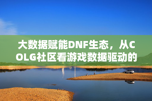 大数据赋能DNF生态，从COLG社区看游戏数据驱动的变革，大数据赋能DNF生态，COLG社区视角的数据驱动变革