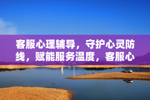 客服心理辅导，守护心灵防线，赋能服务温度，客服心理辅导，守护心灵防线，赋能服务温度