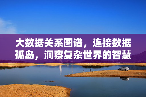 大数据关系图谱，连接数据孤岛，洞察复杂世界的智慧之网，大数据关系图谱，连接孤岛，洞察世界的智慧之网