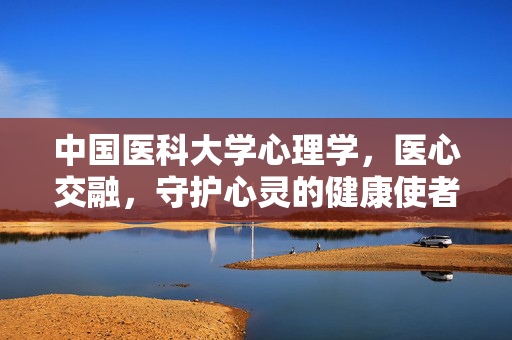 中国医科大学心理学,医心交融,守护心灵的健康使者,中国医科大学心理学,医心交融,守护心灵的健康使者