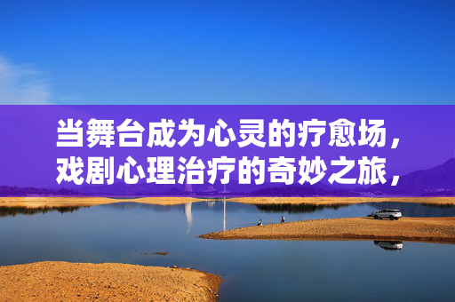当舞台成为心灵的疗愈场,戏剧心理治疗的奇妙之旅,舞台疗愈,戏剧心理治疗的奇妙之旅