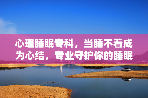 心理睡眠专科，当睡不着成为心结，专业守护你的睡眠健康，心理睡眠专科，解睡心结，守健康眠