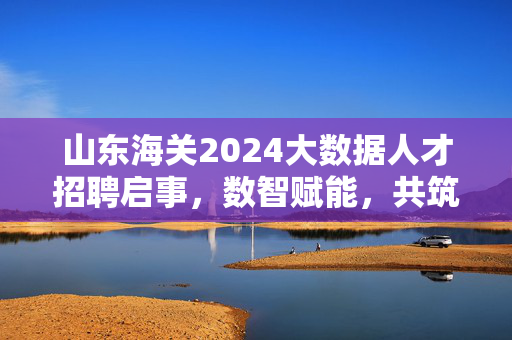 山东海关2024大数据人才招聘启事，数智赋能，共筑国门安全，山东海关2024大数据人才招聘，数智赋能共筑国门安全