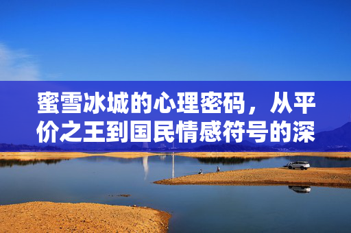 蜜雪冰城的心理密码，从平价之王到国民情感符号的深层逻辑，蜜雪冰城，从平价之王到国民情感符号的心理密码