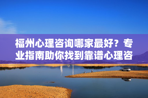 福州心理咨询哪家最好？专业指南助你找到靠谱心理咨询师，福州心理咨询哪家最好？专业指南助你找到靠谱心理咨询师