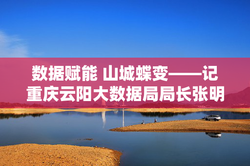 数据赋能 山城蝶变——记重庆云阳大数据局局长张明华，数据赋能 山城蝶变——记重庆云阳大数据局局长张明华