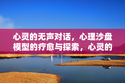 心灵的无声对话,心理沙盘模型的疗愈与探索,心灵的无声对话,沙盘疗愈与探索