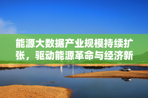 能源大数据产业规模持续扩张，驱动能源革命与经济新增长极，能源大数据产业规模扩张驱动能源革命与经济新增长极