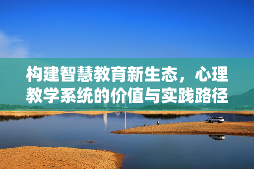 构建智慧教育新生态,心理教学系统的价值与实践路径,心理教学系统,构建智慧教育新生态的价值与实践