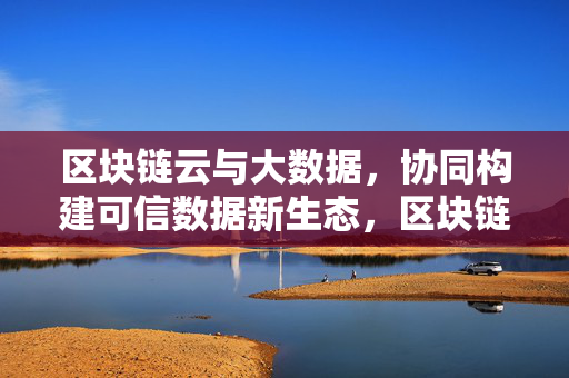 区块链云与大数据,协同构建可信数据新生态,区块链云与大数据协同构建可信数据新生态