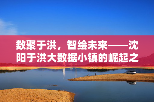 数聚于洪，智绘未来——沈阳于洪大数据小镇的崛起之路，于洪大数据小镇崛起之路